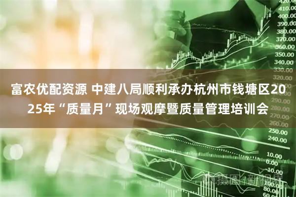 富农优配资源 中建八局顺利承办杭州市钱塘区2025年“质量月”现场观摩暨质量管理培训会