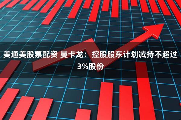 美通美股票配资 曼卡龙:控股股东计划减持不超过3%股份