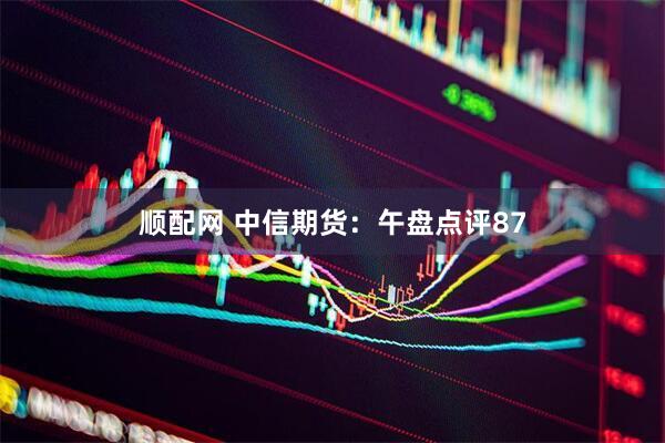 顺配网 中信期货：午盘点评87