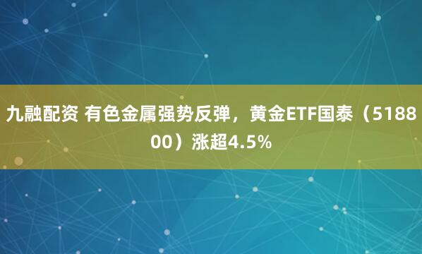 九融配资 有色金属强势反弹,黄金ETF国泰(518800)涨超4.5%