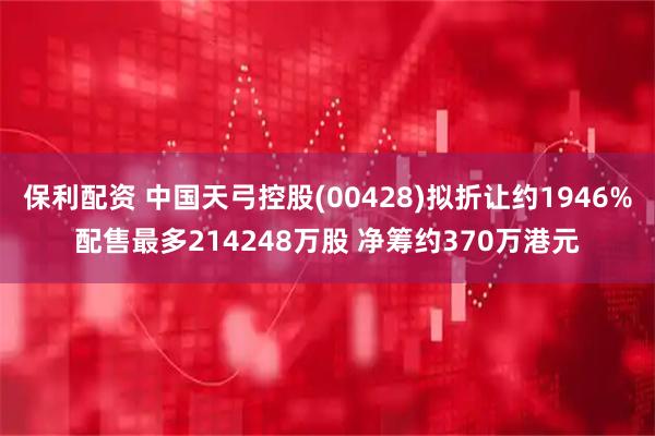 保利配资 中国天弓控股(00428)拟折让约1946%配售最多214248万股 净筹约370万港元