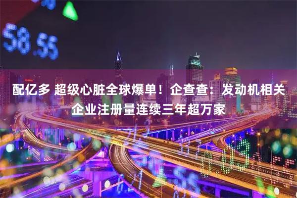 配亿多 超级心脏全球爆单！企查查：发动机相关企业注册量连续三年超万家