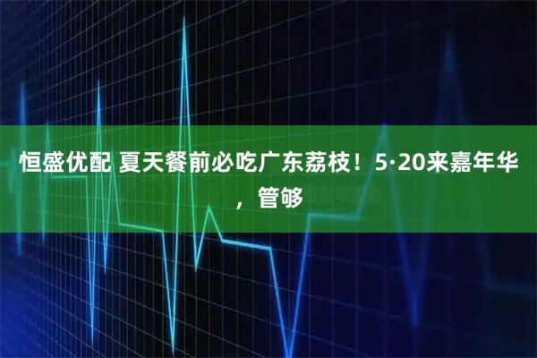 恒盛优配 夏天餐前必吃广东荔枝！5·20来嘉年华，管够