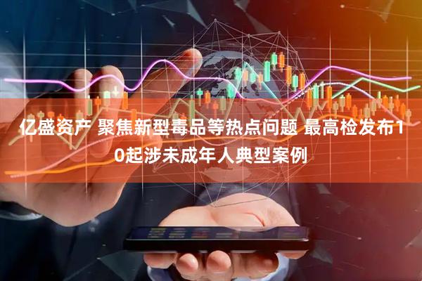 亿盛资产 聚焦新型毒品等热点问题 最高检发布10起涉未成年人典型案例