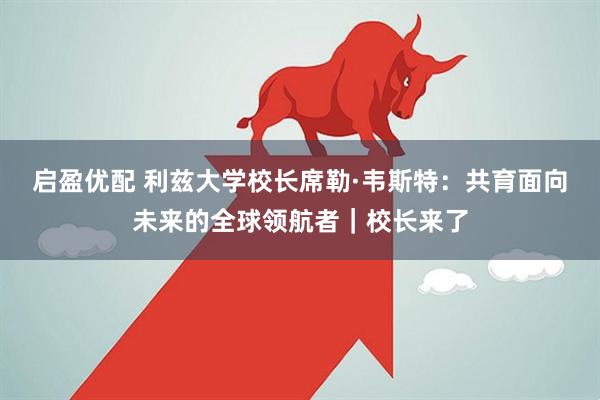 启盈优配 利兹大学校长席勒·韦斯特：共育面向未来的全球领航者｜校长来了