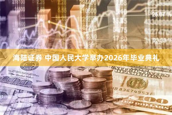 海陆证券 中国人民大学举办2026年毕业典礼