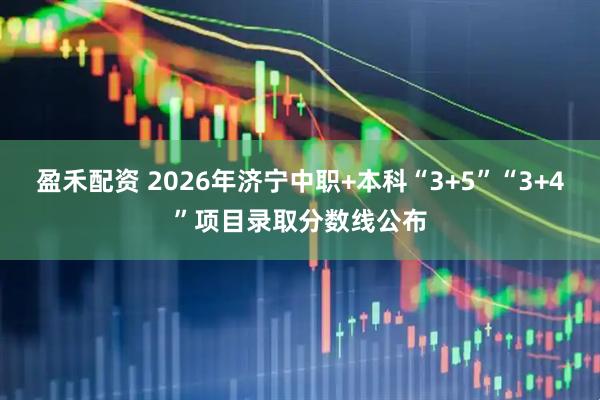 盈禾配资 2026年济宁中职+本科“3+5”“3+4”项目录取分数线公布