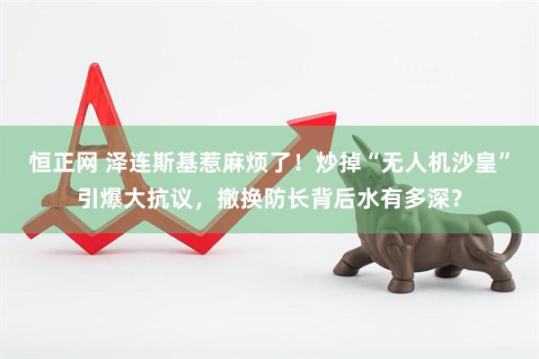 恒正网 泽连斯基惹麻烦了！炒掉“无人机沙皇”引爆大抗议，撤换防长背后水有多深？