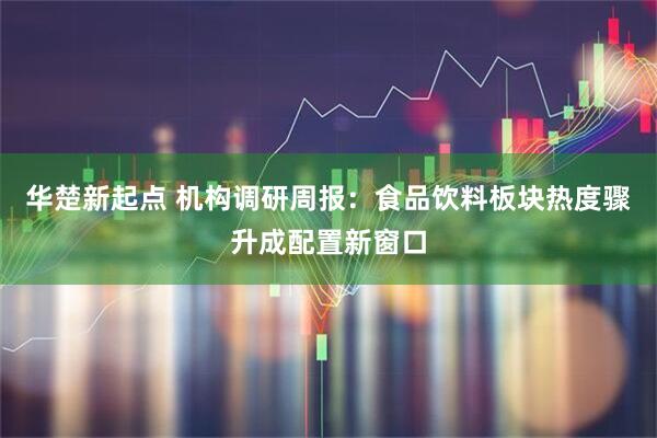 华楚新起点 机构调研周报：食品饮料板块热度骤升成配置新窗口