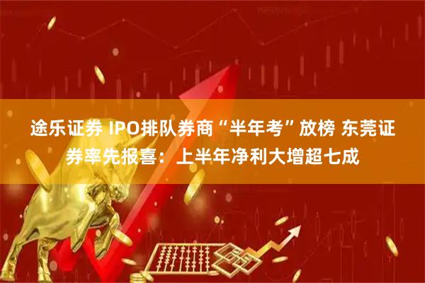 途乐证券 IPO排队券商“半年考”放榜 东莞证券率先报喜：上半年净利大增超七成