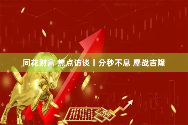 同花财富 焦点访谈丨分秒不息 鏖战吉隆