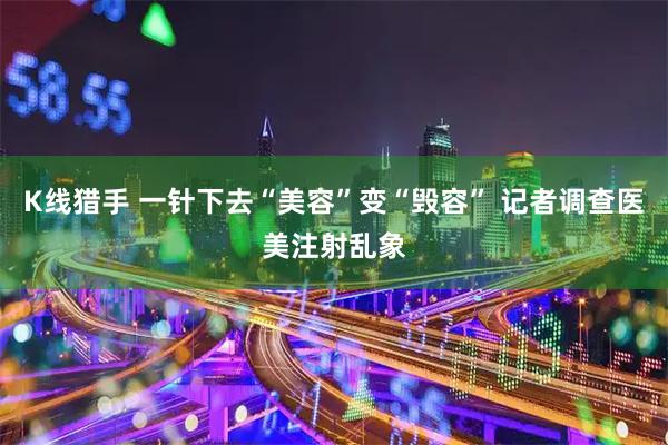 K线猎手 一针下去“美容”变“毁容” 记者调查医美注射乱象