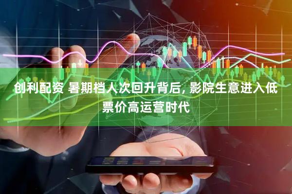 创利配资 暑期档人次回升背后, 影院生意进入低票价高运营时代